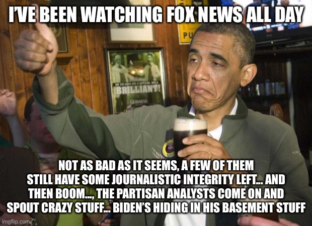 Still good to make fun of Fox News | I’VE BEEN WATCHING FOX NEWS ALL DAY; NOT AS BAD AS IT SEEMS, A FEW OF THEM STILL HAVE SOME JOURNALISTIC INTEGRITY LEFT... AND THEN BOOM..., THE PARTISAN ANALYSTS COME ON AND SPOUT CRAZY STUFF... BIDEN’S HIDING IN HIS BASEMENT STUFF | image tagged in obama beer,memes | made w/ Imgflip meme maker