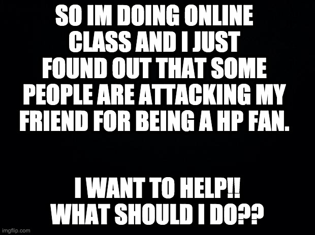 I NEED HELP | SO IM DOING ONLINE CLASS AND I JUST FOUND OUT THAT SOME PEOPLE ARE ATTACKING MY FRIEND FOR BEING A HP FAN. I WANT TO HELP!! WHAT SHOULD I DO?? | image tagged in black background,harry potter,help,bully | made w/ Imgflip meme maker