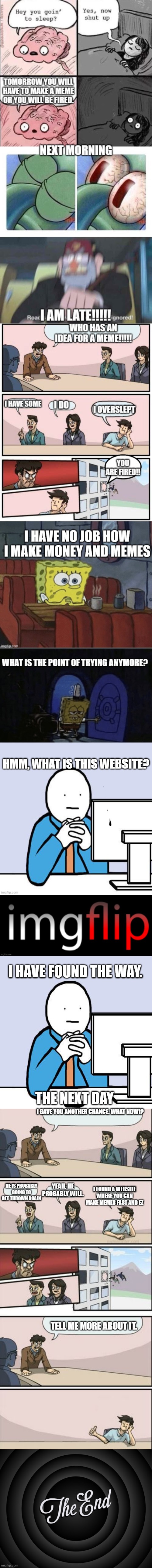 The meme comic. | HMM, WHAT IS THIS WEBSITE? I HAVE FOUND THE WAY. THE NEXT DAY; I GAVE YOU ANOTHER CHANCE. WHAT NOW!? YEAH, HE PROBABLY WILL. I FOUND A WEBSITE WHERE YOU CAN MAKE MEMES FAST AND EZ; HE IS PROBABLY GOING TO GET THROWN AGAIN; TELL ME MORE ABOUT IT. | image tagged in comics/cartoons,memes,funny | made w/ Imgflip meme maker