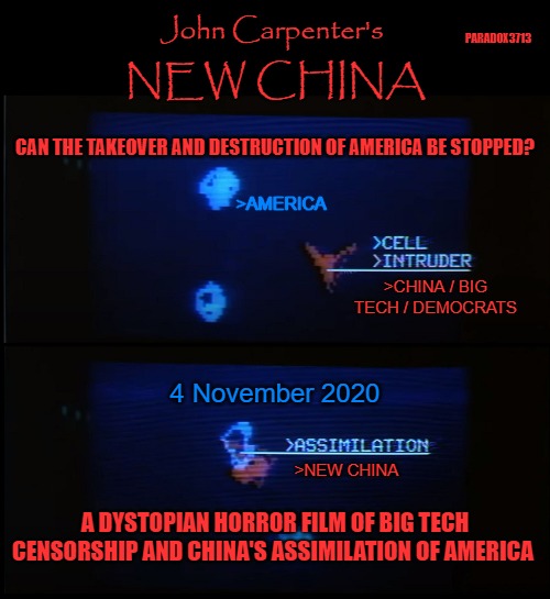 The takeover had already begun.  But can Big Tech, China, and the Democrats be stopped? | PARADOX3713; John Carpenter's; NEW CHINA; CAN THE TAKEOVER AND DESTRUCTION OF AMERICA BE STOPPED? >AMERICA; >CHINA / BIG TECH / DEMOCRATS; 4 November 2020; >NEW CHINA; A DYSTOPIAN HORROR FILM OF BIG TECH CENSORSHIP AND CHINA'S ASSIMILATION OF AMERICA | image tagged in politics,technology,china,election,president trump,joe biden | made w/ Imgflip meme maker