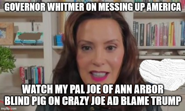 whitmer the idiot woman | GOVERNOR WHITMER ON MESSING UP AMERICA; WATCH MY PAL JOE OF ANN ARBOR BLIND PIG ON CRAZY JOE AD BLAME TRUMP | image tagged in whitmer,michigan,democrats,election 2020 | made w/ Imgflip meme maker