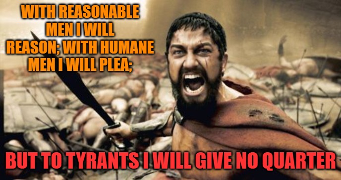 Sparta Leonidas | WITH REASONABLE MEN I WILL REASON; WITH HUMANE MEN I WILL PLEA;; BUT TO TYRANTS I WILL GIVE NO QUARTER | image tagged in memes,sparta leonidas | made w/ Imgflip meme maker