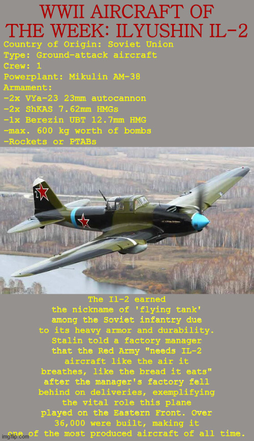 WWII AIRCRAFT OF THE WEEK: ILYUSHIN IL-2; Country of Origin: Soviet Union
Type: Ground-attack aircraft
Crew: 1
Powerplant: Mikulin AM-38
Armament:
-2x VYa-23 23mm autocannon
-2x ShKAS 7.62mm HMGs
-1x Berezin UBT 12.7mm HMG
-max. 600 kg worth of bombs
-Rockets or PTABs; The Il-2 earned the nickname of 'flying tank' among the Soviet infantry due to its heavy armor and durability. Stalin told a factory manager that the Red Army "needs IL-2 aircraft like the air it breathes, like the bread it eats" after the manager's factory fell behind on deliveries, exemplifying the vital role this plane played on the Eastern Front. Over 36,000 were built, making it one of the most produced aircraft of all time. | image tagged in history,wwii,plane,aircraft,soviet union,aviation | made w/ Imgflip meme maker