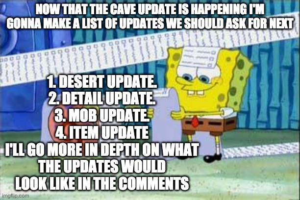 THIS TOOK SO LONG | 1. DESERT UPDATE.
2. DETAIL UPDATE.
3. MOB UPDATE.
4. ITEM UPDATE
I'LL GO MORE IN DEPTH ON WHAT THE UPDATES WOULD LOOK LIKE IN THE COMMENTS; NOW THAT THE CAVE UPDATE IS HAPPENING I'M GONNA MAKE A LIST OF UPDATES WE SHOULD ASK FOR NEXT | image tagged in spongebob's list | made w/ Imgflip meme maker