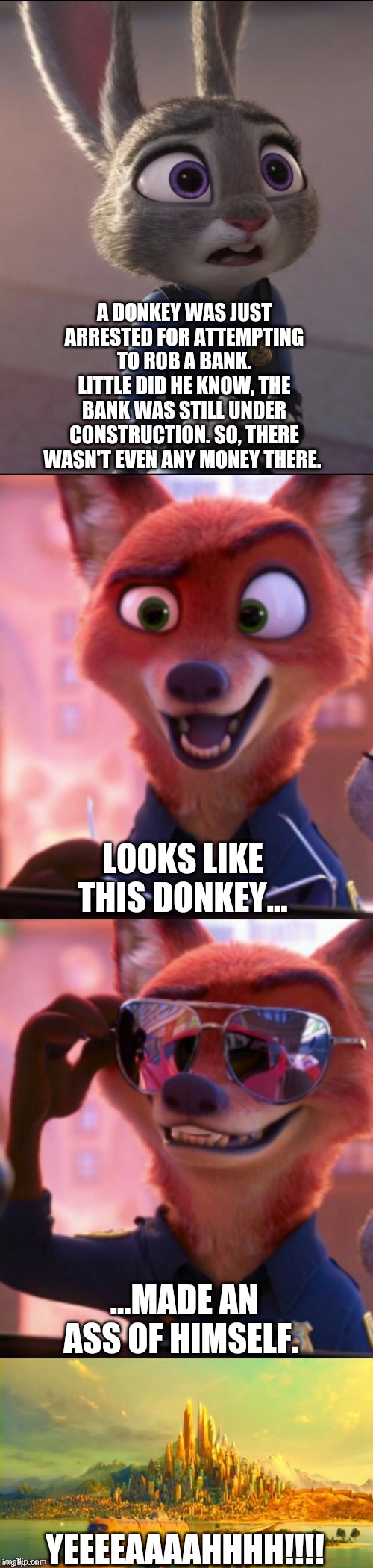 CSI: Zootopia 27 | A DONKEY WAS JUST ARRESTED FOR ATTEMPTING TO ROB A BANK. LITTLE DID HE KNOW, THE BANK WAS STILL UNDER CONSTRUCTION. SO, THERE WASN'T EVEN ANY MONEY THERE. LOOKS LIKE THIS DONKEY... ...MADE AN ASS OF HIMSELF. YEEEEAAAAHHHH!!!! | image tagged in csi zootopia,zootopia,judy hopps,nick wilde,parody,funny | made w/ Imgflip meme maker
