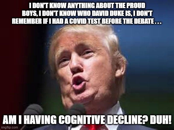 Donald Trump cognitive decline! | I DON'T KNOW ANYTHING ABOUT THE PROUD BOYS, I DON'T KNOW WHO DAVID DUKE IS, I DON'T REMEMBER IF I HAD A COVID TEST BEFORE THE DEBATE . . . AM I HAVING COGNITIVE DECLINE? DUH! | image tagged in donald trump | made w/ Imgflip meme maker