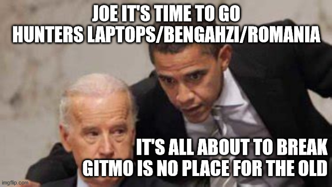 JOE IT'S TIME TO GO
HUNTERS LAPTOPS/BENGAHZI/ROMANIA; IT'S ALL ABOUT TO BREAK
GITMO IS NO PLACE FOR THE OLD | image tagged in political meme | made w/ Imgflip meme maker