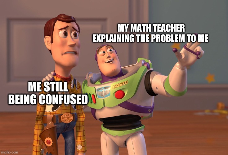 X, X Everywhere Meme | MY MATH TEACHER EXPLAINING THE PROBLEM TO ME; ME STILL BEING CONFUSED | image tagged in memes,x x everywhere | made w/ Imgflip meme maker