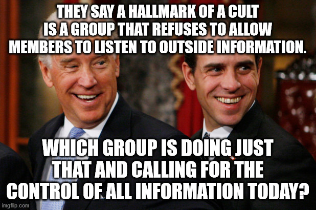 Cult members | THEY SAY A HALLMARK OF A CULT IS A GROUP THAT REFUSES TO ALLOW MEMBERS TO LISTEN TO OUTSIDE INFORMATION. WHICH GROUP IS DOING JUST THAT AND CALLING FOR THE CONTROL OF ALL INFORMATION TODAY? | image tagged in hunter biden,joe biden | made w/ Imgflip meme maker