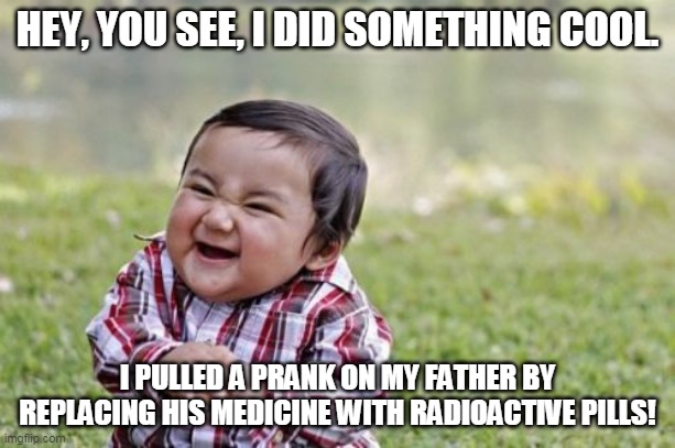 Evil Toddler | HEY, YOU SEE, I DID SOMETHING COOL. I PULLED A PRANK ON MY FATHER BY REPLACING HIS MEDICINE WITH RADIOACTIVE PILLS! | image tagged in memes,evil toddler | made w/ Imgflip meme maker