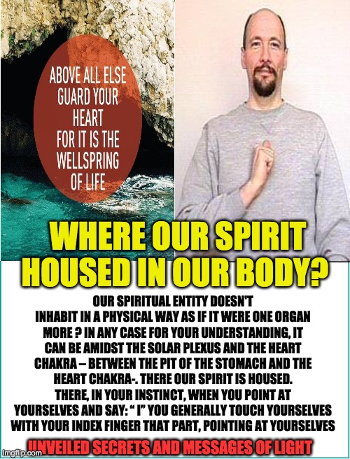 spirit house | WHERE OUR SPIRIT HOUSED IN OUR BODY? OUR SPIRITUAL ENTITY DOESN'T INHABIT IN A PHYSICAL WAY AS IF IT WERE ONE ORGAN MORE ? IN ANY CASE FOR YOUR UNDERSTANDING, IT CAN BE AMIDST THE SOLAR PLEXUS AND THE HEART CHAKRA – BETWEEN THE PIT OF THE STOMACH AND THE HEART CHAKRA-. THERE OUR SPIRIT IS HOUSED. THERE, IN YOUR INSTINCT, WHEN YOU POINT AT YOURSELVES AND SAY: “ I” YOU GENERALLY TOUCH YOURSELVES WITH YOUR INDEX FINGER THAT PART, POINTING AT YOURSELVES; UNVEILED SECRETS AND MESSAGES OF LIGHT | image tagged in spirit house | made w/ Imgflip meme maker