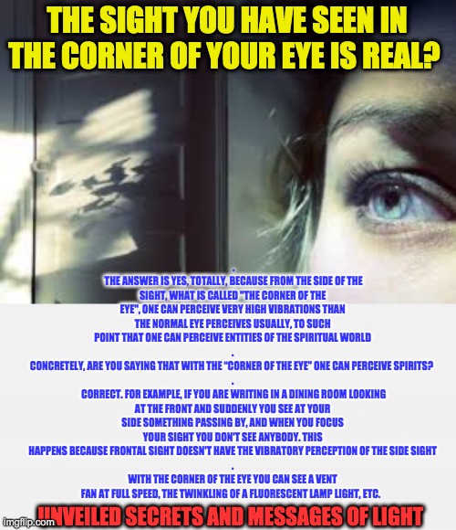 THE SIGHT YOU HAVE SEEN IN THE CORNER OF YOUR EYE IS REAL? .
 THE ANSWER IS YES, TOTALLY, BECAUSE FROM THE SIDE OF THE SIGHT, WHAT IS CALLED "THE CORNER OF THE EYE", ONE CAN PERCEIVE VERY HIGH VIBRATIONS THAN THE NORMAL EYE PERCEIVES USUALLY, TO SUCH POINT THAT ONE CAN PERCEIVE ENTITIES OF THE SPIRITUAL WORLD
.
CONCRETELY, ARE YOU SAYING THAT WITH THE “CORNER OF THE EYE” ONE CAN PERCEIVE SPIRITS? 
.
 CORRECT. FOR EXAMPLE, IF YOU ARE WRITING IN A DINING ROOM LOOKING AT THE FRONT AND SUDDENLY YOU SEE AT YOUR SIDE SOMETHING PASSING BY, AND WHEN YOU FOCUS YOUR SIGHT YOU DON'T SEE ANYBODY. THIS HAPPENS BECAUSE FRONTAL SIGHT DOESN'T HAVE THE VIBRATORY PERCEPTION OF THE SIDE SIGHT
.
WITH THE CORNER OF THE EYE YOU CAN SEE A VENT FAN AT FULL SPEED, THE TWINKLING OF A FLUORESCENT LAMP LIGHT, ETC. UNVEILED SECRETS AND MESSAGES OF LIGHT | image tagged in corner of your eye | made w/ Imgflip meme maker