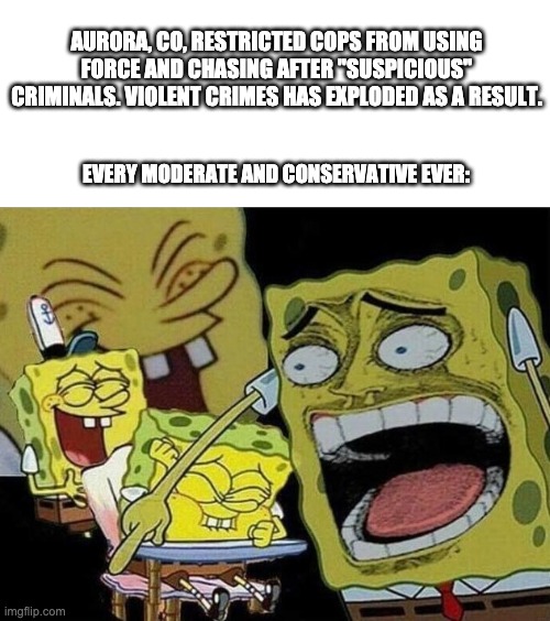 Play stupid games, win stupid prizes | AURORA, CO, RESTRICTED COPS FROM USING FORCE AND CHASING AFTER "SUSPICIOUS" CRIMINALS. VIOLENT CRIMES HAS EXPLODED AS A RESULT. EVERY MODERATE AND CONSERVATIVE EVER: | image tagged in spongebob laughing hysterically,bad policy,defund the police | made w/ Imgflip meme maker