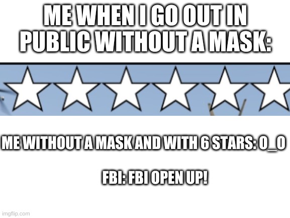 FBI OPEN UP (Version 4) | ME WHEN I GO OUT IN PUBLIC WITHOUT A MASK:; ME WITHOUT A MASK AND WITH 6 STARS: O_O
                                                                                  
        FBI: FBI OPEN UP! | image tagged in memes,blank white template,fbi,fbi open up,funny,so true memes | made w/ Imgflip meme maker