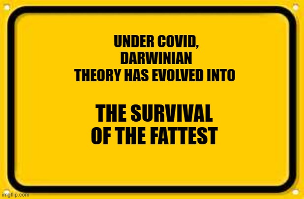 Blank Yellow Sign Meme | UNDER COVID, DARWINIAN THEORY HAS EVOLVED INTO; THE SURVIVAL OF THE FATTEST | image tagged in memes,blank yellow sign | made w/ Imgflip meme maker