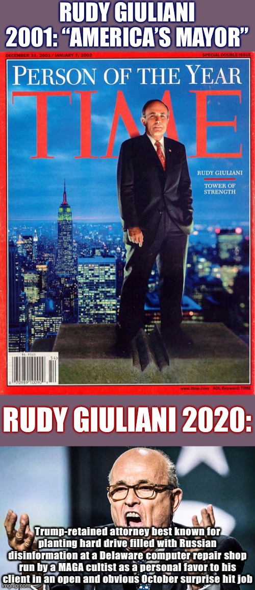 Of all the Republicans whose reputations did not survive the MAGA years, Mr. Giuliani’s did not survive it the most | RUDY GIULIANI 2001: “AMERICA’S MAYOR”; RUDY GIULIANI 2020:; Trump-retained attorney best known for planting hard drive filled with Russian disinformation at a Delaware computer repair shop run by a MAGA cultist as a personal favor to his client in an open and obvious October surprise hit job | image tagged in rudy ghouliani,rudy giuliani time magazine person of the yer,election 2020,russian collusion,2020 elections,rudy giuliani | made w/ Imgflip meme maker