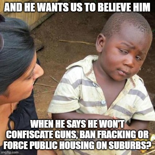 Third World Skeptical Kid Meme | AND HE WANTS US TO BELIEVE HIM WHEN HE SAYS HE WON'T CONFISCATE GUNS, BAN FRACKING OR FORCE PUBLIC HOUSING ON SUBURBS? | image tagged in memes,third world skeptical kid | made w/ Imgflip meme maker