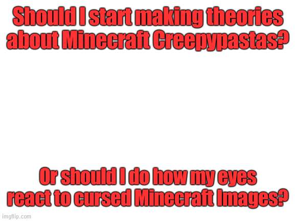 I can't decide | Should I start making theories about Minecraft Creepypastas? Or should I do how my eyes react to cursed Minecraft Images? | image tagged in blank white template,help | made w/ Imgflip meme maker