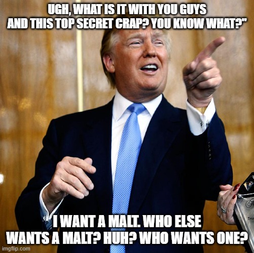 Donal Trump Birthday | UGH, WHAT IS IT WITH YOU GUYS AND THIS TOP SECRET CRAP? YOU KNOW WHAT?"; I WANT A MALT. WHO ELSE WANTS A MALT? HUH? WHO WANTS ONE? | image tagged in donal trump birthday | made w/ Imgflip meme maker