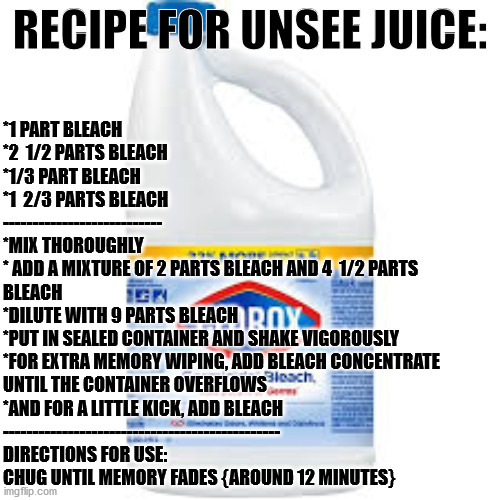Great for unseeing everything! | RECIPE FOR UNSEE JUICE:; *1 PART BLEACH
*2  1/2 PARTS BLEACH
*1/3 PART BLEACH
*1  2/3 PARTS BLEACH
---------------------------
*MIX THOROUGHLY
* ADD A MIXTURE OF 2 PARTS BLEACH AND 4  1/2 PARTS 
BLEACH
*DILUTE WITH 9 PARTS BLEACH
*PUT IN SEALED CONTAINER AND SHAKE VIGOROUSLY 
*FOR EXTRA MEMORY WIPING, ADD BLEACH CONCENTRATE
UNTIL THE CONTAINER OVERFLOWS
*AND FOR A LITTLE KICK, ADD BLEACH
-----------------------------------------------
DIRECTIONS FOR USE:
CHUG UNTIL MEMORY FADES {AROUND 12 MINUTES} | image tagged in bleach,unsee juice,recipe | made w/ Imgflip meme maker