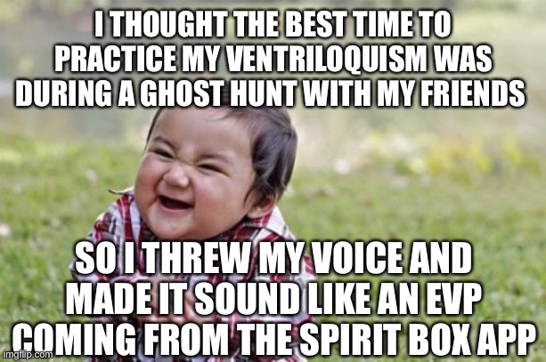 Evil Toddler Meme | I THOUGHT THE BEST TIME TO PRACTICE MY VENTRILOQUISM WAS DURING A GHOST HUNT WITH MY FRIENDS; SO I THREW MY VOICE AND MADE IT SOUND LIKE AN EVP COMING FROM THE SPIRIT BOX APP | image tagged in memes,evil toddler | made w/ Imgflip meme maker