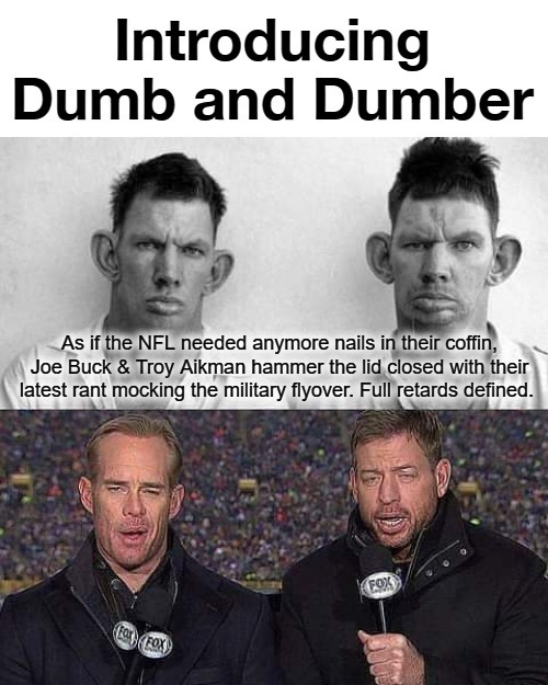 Introducing Dumb and Dumber. | As if the NFL needed anymore nails in their coffin, Joe Buck & Troy Aikman hammer the lid closed with their latest rant mocking the military flyover. Full retards defined. | image tagged in joe buck,troy aikman,never go full retard,nfl meme,nfl is dead,full retard | made w/ Imgflip meme maker