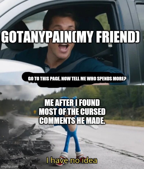 Sonic I have no idea | GOTANYPAIN(MY FRIEND) GO TO THIS PAGE. NOW TELL ME WHO SPENDS MORE? ME AFTER I FOUND MOST OF THE CURSED COMMENTS HE MADE. | image tagged in sonic i have no idea | made w/ Imgflip meme maker