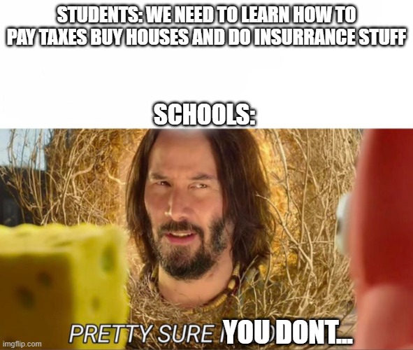 im pretty sure it doesnt | STUDENTS: WE NEED TO LEARN HOW TO PAY TAXES BUY HOUSES AND DO INSURRANCE STUFF; SCHOOLS:; YOU DONT... | image tagged in im pretty sure it doesnt | made w/ Imgflip meme maker