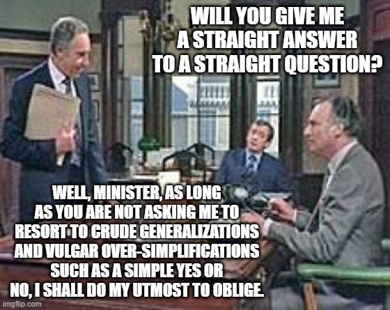 Straight Answer | WILL YOU GIVE ME A STRAIGHT ANSWER TO A STRAIGHT QUESTION? WELL, MINISTER, AS LONG AS YOU ARE NOT ASKING ME TO RESORT TO CRUDE GENERALIZATIONS AND VULGAR OVER-SIMPLIFICATIONS SUCH AS A SIMPLE YES OR NO, I SHALL DO MY UTMOST TO OBLIGE. | image tagged in yes minister,jim hacker,sir humphrey,straight answer,obfuscation | made w/ Imgflip meme maker