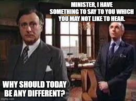Something to Say | MINISTER, I HAVE SOMETHING TO SAY TO YOU WHICH YOU MAY NOT LIKE TO HEAR. WHY SHOULD TODAY BE ANY DIFFERENT? | image tagged in yes minister,sir humphrey,jim hacker,bad news | made w/ Imgflip meme maker