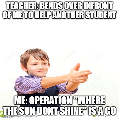 Operation "where sun dont shine" | TEACHER: BENDS OVER INFRONT OF ME TO HELP ANOTHER STUDENT; ME: OPERATION "WHERE THE SUN DONT SHINE" IS A GO | image tagged in idk | made w/ Imgflip meme maker