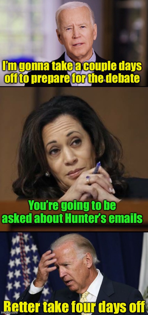 He’s gonna need more than 4 days. | I’m gonna take a couple days off to prepare for the debate; You’re going to be asked about Hunter’s emails; Better take four days off | image tagged in joe biden worries,kamala harris,joe biden 2020 | made w/ Imgflip meme maker