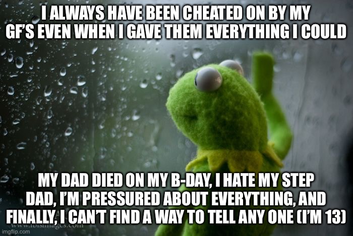 kermit window |  I ALWAYS HAVE BEEN CHEATED ON BY MY GF’S EVEN WHEN I GAVE THEM EVERYTHING I COULD; MY DAD DIED ON MY B-DAY, I HATE MY STEP DAD, I’M PRESSURED ABOUT EVERYTHING, AND FINALLY, I CAN’T FIND A WAY TO TELL ANY ONE (I’M 13) | image tagged in kermit window | made w/ Imgflip meme maker