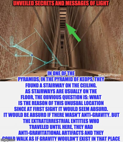 UNVEILED SECRETS AND MESSAGES OF LIGHT; IN ONE OF THE PYRAMIDS, IN THE PYRAMID OF KEOPS, THEY FOUND A STAIRWAY ON THE CEILING. AS STAIRWAYS ARE USUALLY ON THE FLOOR, THE OBVIOUS QUESTION IS: WHAT IS THE REASON OF THIS UNUSUAL LOCATION SINCE AT FIRST SIGHT IT WOULD SEEM ABSURD.

 IT WOULD BE ABSURD IF THERE WASN’T ANTI-GRAVITY. BUT THE EXTRATERRESTRIAL ENTITIES WHO TRAVELED UNTIL HERE, THEY HAD ANTI-GRAVITATIONAL ARTIFACTS AND THEY COULD WALK AS IF GRAVITY WOULDN’T EXIST IN THAT PLACE | image tagged in stairway ceiling of the great pyramid | made w/ Imgflip meme maker