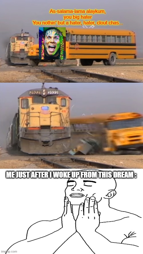 True story, don't juge me. | As-salama-lama alaykum, you big hater
You nothin' but a hater, hater, clout chas... ME JUST AFTER I WOKE UP FROM THIS DREAM : | image tagged in memes,a train hitting a school bus,6ix9ine,gooba,rap,dream | made w/ Imgflip meme maker