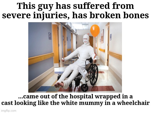 This guy looks like the white mummy in a wheelchair. | This guy has suffered from severe injuries, has broken bones; ...came out of the hospital wrapped in a cast looking like the white mummy in a wheelchair | image tagged in blank white template,injury,funny,memes,mummy,wheelchair | made w/ Imgflip meme maker