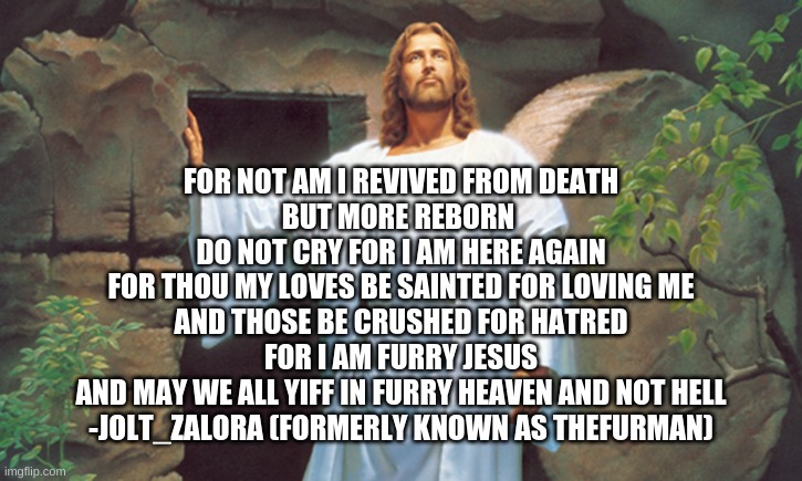 I am back... | FOR NOT AM I REVIVED FROM DEATH
BUT MORE REBORN 
DO NOT CRY FOR I AM HERE AGAIN
FOR THOU MY LOVES BE SAINTED FOR LOVING ME
AND THOSE BE CRUSHED FOR HATRED
FOR I AM FURRY JESUS
AND MAY WE ALL YIFF IN FURRY HEAVEN AND NOT HELL
-JOLT_ZALORA (FORMERLY KNOWN AS THEFURMAN) | image tagged in christ resurrected,furry jesus | made w/ Imgflip meme maker