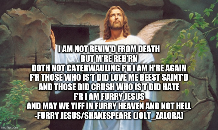 I am Back!!! (Furry Shakespeare Edition) | I AM NOT REVIV'D FROM DEATH
BUT M'RE REB'RN
DOTH NOT CATERWAULING F'R I AM H'RE AGAIN
F'R THOSE WHO IS'T DID LOVE ME BEEST SAINT'D
AND THOSE DID CRUSH WHO IS'T DID HATE
F'R I AM FURRY JESUS
AND MAY WE YIFF IN FURRY HEAVEN AND NOT HELL
-FURRY JESUS/SHAKESPEARE (JOLT_ZALORA) | image tagged in christ resurrected | made w/ Imgflip meme maker