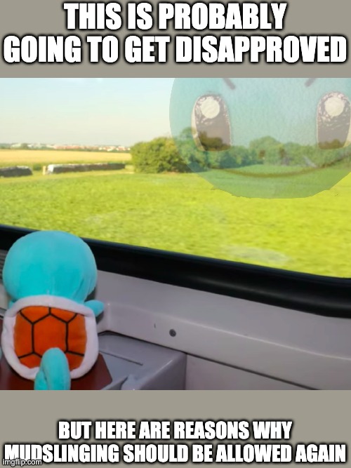 I'm not planning to mudsling & never will, but here are reasons remove the rule nonetheless. | THIS IS PROBABLY GOING TO GET DISAPPROVED; BUT HERE ARE REASONS WHY MUDSLINGING SHOULD BE ALLOWED AGAIN | image tagged in deep thoughts squirtle | made w/ Imgflip meme maker