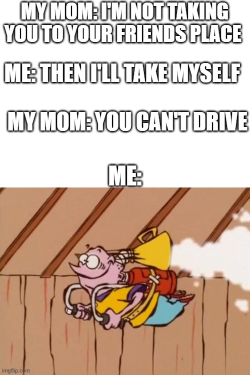 Ed Edd Eddy Jet Pack | MY MOM: I'M NOT TAKING YOU TO YOUR FRIENDS PLACE; ME: THEN I'LL TAKE MYSELF; MY MOM: YOU CAN'T DRIVE; ME: | image tagged in ed edd eddy jet pack | made w/ Imgflip meme maker