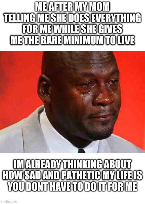 *sad teenager noises* | ME AFTER MY MOM TELLING ME SHE DOES EVERYTHING FOR ME WHILE SHE GIVES ME THE BARE MINIMUM TO LIVE; IM ALREADY THINKING ABOUT HOW SAD AND PATHETIC MY LIFE IS
YOU DONT HAVE TO DO IT FOR ME | image tagged in crying michael jordan,haha | made w/ Imgflip meme maker