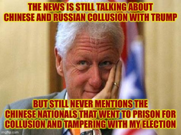 smiling bill clinton | THE NEWS IS STILL TALKING ABOUT CHINESE AND RUSSIAN COLLUSION WITH TRUMP; BUT STILL NEVER MENTIONS THE CHINESE NATIONALS THAT WENT TO PRISON FOR COLLUSION AND TAMPERING WITH MY ELECTION | image tagged in smiling bill clinton | made w/ Imgflip meme maker