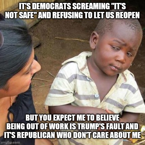 Third World Skeptical Kid | IT'S DEMOCRATS SCREAMING "IT'S NOT SAFE" AND REFUSING TO LET US REOPEN; BUT YOU EXPECT ME TO BELIEVE BEING OUT OF WORK IS TRUMP'S FAULT AND IT'S REPUBLICAN WHO DON'T CARE ABOUT ME | image tagged in memes,third world skeptical kid | made w/ Imgflip meme maker