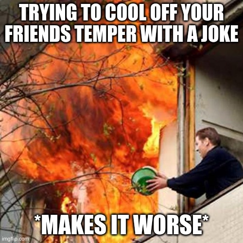 fire idiot bucket water | TRYING TO COOL OFF YOUR FRIENDS TEMPER WITH A JOKE; *MAKES IT WORSE* | image tagged in fire idiot bucket water | made w/ Imgflip meme maker