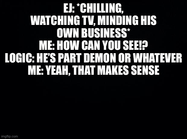 Black background | EJ: *CHILLING, WATCHING TV, MINDING HIS OWN BUSINESS*
ME: HOW CAN YOU SEE!?
LOGIC: HE’S PART DEMON OR WHATEVER
ME: YEAH, THAT MAKES SENSE | image tagged in black background | made w/ Imgflip meme maker