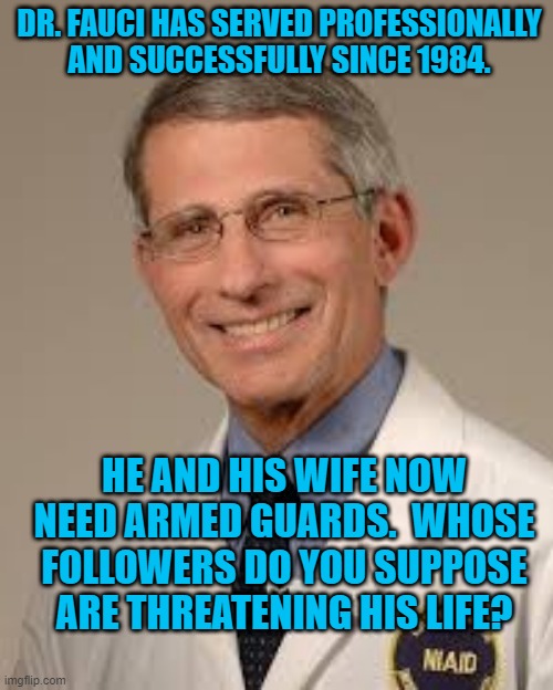 Dr. Fauci And The "Very Fine People." | DR. FAUCI HAS SERVED PROFESSIONALLY AND SUCCESSFULLY SINCE 1984. HE AND HIS WIFE NOW NEED ARMED GUARDS.  WHOSE FOLLOWERS DO YOU SUPPOSE ARE THREATENING HIS LIFE? | image tagged in politics | made w/ Imgflip meme maker