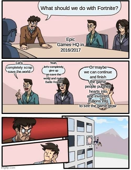 You let some people down epic lol | What should we do with Fortnite? Epic Games HQ in 2016/2017; Or maybe we can continue and finish the game people put their hearts into and invested millions into to see the game grow; Yeah, let's completely give up on save the world and make Battle Royale; Let's completely scrap save the world | image tagged in memes,boardroom meeting suggestion,cooljrez007 | made w/ Imgflip meme maker