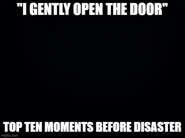 Black background | "I GENTLY OPEN THE DOOR"; TOP TEN MOMENTS BEFORE DISASTER | image tagged in black background | made w/ Imgflip meme maker
