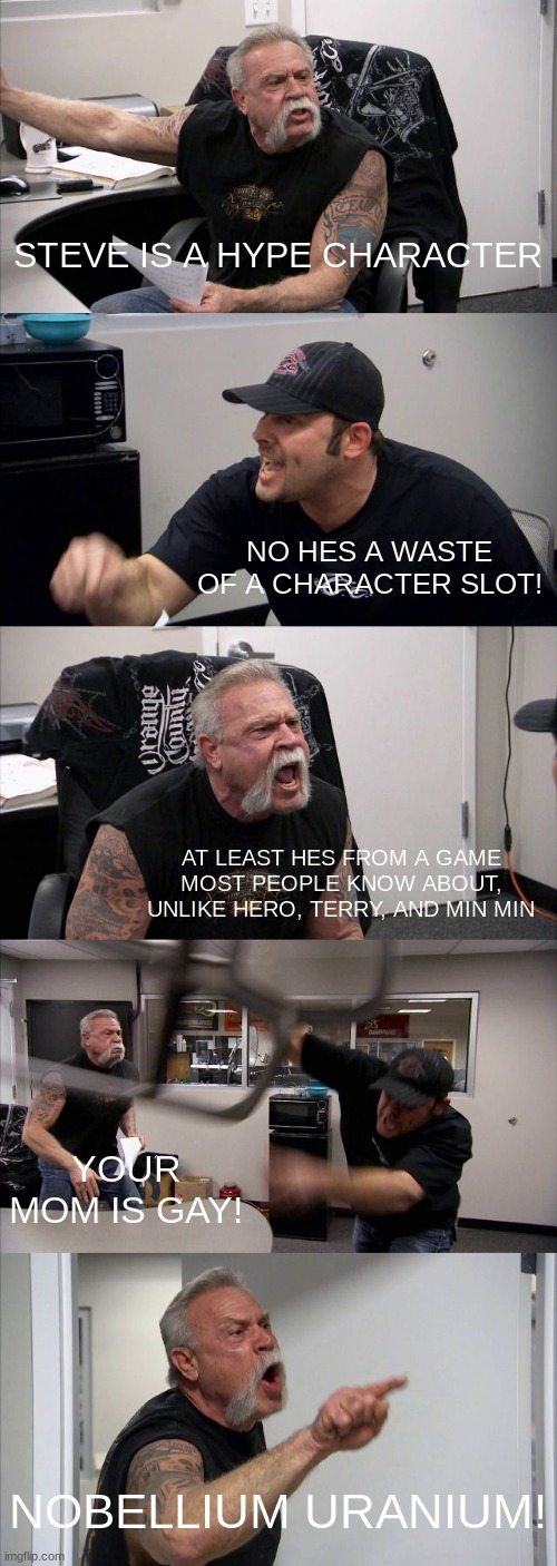 Help me | STEVE IS A HYPE CHARACTER; NO HES A WASTE OF A CHARACTER SLOT! AT LEAST HES FROM A GAME MOST PEOPLE KNOW ABOUT, UNLIKE HERO, TERRY, AND MIN MIN; YOUR MOM IS GAY! NOBELLIUM URANIUM! | image tagged in memes,american chopper argument | made w/ Imgflip meme maker