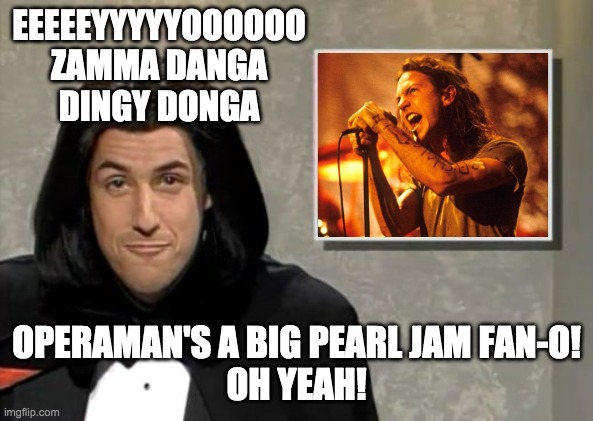 Adam Sandler: Opera Man | EEEEEYYYYYOOOOOO ZAMMA DANGA
DINGY DONGA; OPERAMAN'S A BIG PEARL JAM FAN-O!
OH YEAH! | image tagged in adam sandler opera man,eddie vedder,pearl jam | made w/ Imgflip meme maker
